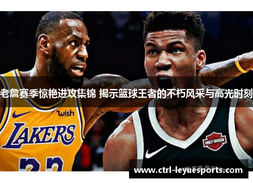 老詹赛季惊艳进攻集锦 揭示篮球王者的不朽风采与高光时刻