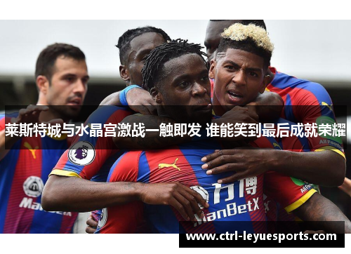 莱斯特城与水晶宫激战一触即发 谁能笑到最后成就荣耀