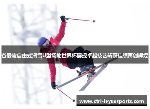 谷爱凌自由式滑雪U型场地世界杯展现卓越技艺斩获佳绩再创辉煌