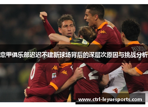 意甲俱乐部迟迟不建新球场背后的深层次原因与挑战分析
