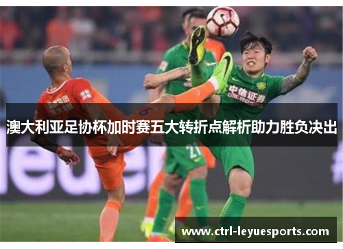 澳大利亚足协杯加时赛五大转折点解析助力胜负决出 澳大利亚足协杯加时赛五大转折点解析助力胜负决出