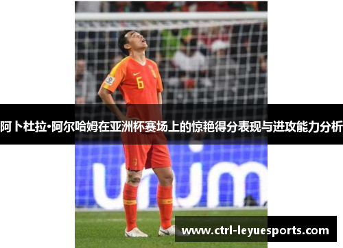 阿卜杜拉·阿尔哈姆在亚洲杯赛场上的惊艳得分表现与进攻能力分析
