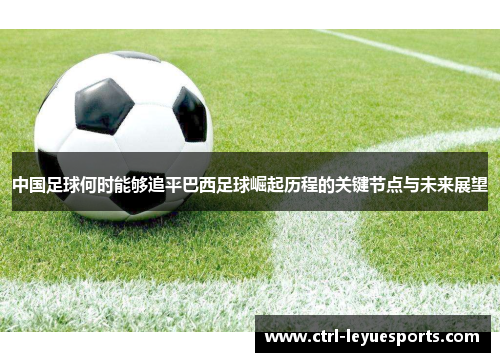 中国足球何时能够追平巴西足球崛起历程的关键节点与未来展望 中国足球何时能够追平巴西足球崛起历程的关键节点与未来展望