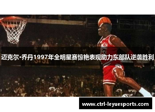 迈克尔·乔丹1997年全明星赛惊艳表现助力东部队逆袭胜利