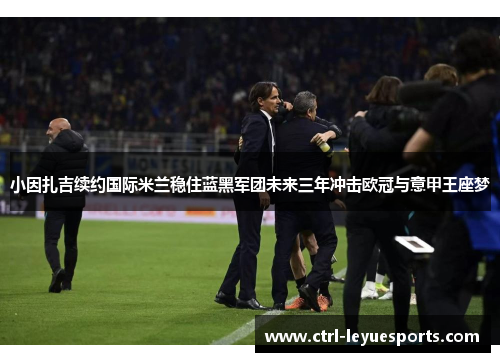 小因扎吉续约国际米兰稳住蓝黑军团未来三年冲击欧冠与意甲王座梦 小因扎吉续约国际米兰稳住蓝黑军团未来三年冲击欧冠与意甲王座梦