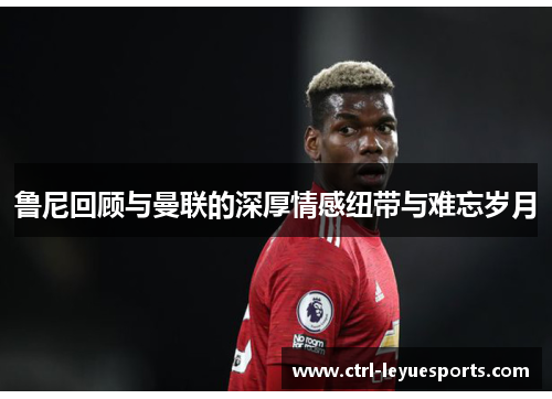 鲁尼回顾与曼联的深厚情感纽带与难忘岁月