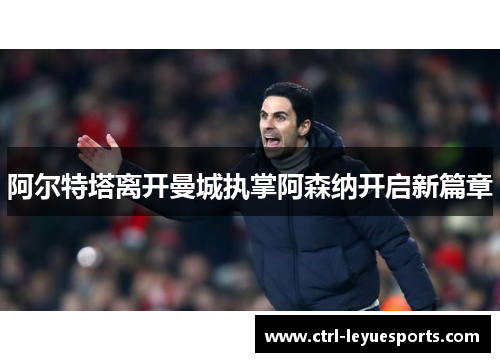 阿尔特塔离开曼城执掌阿森纳开启新篇章 阿尔特塔离开曼城执掌阿森纳开启新篇章