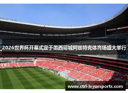 2026世界杯开幕式定于墨西哥城阿兹特克体育场盛大举行