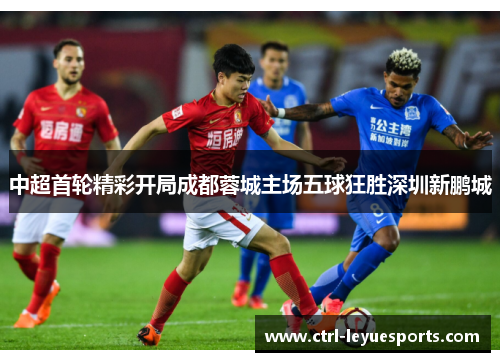 中超首轮精彩开局成都蓉城主场五球狂胜深圳新鹏城 中超首轮精彩开局成都蓉城主场五球狂胜深圳新鹏城
