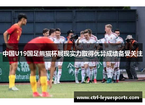 中国U19国足熊猫杯展现实力取得优异成绩备受关注 中国U19国足熊猫杯展现实力取得优异成绩备受关注
